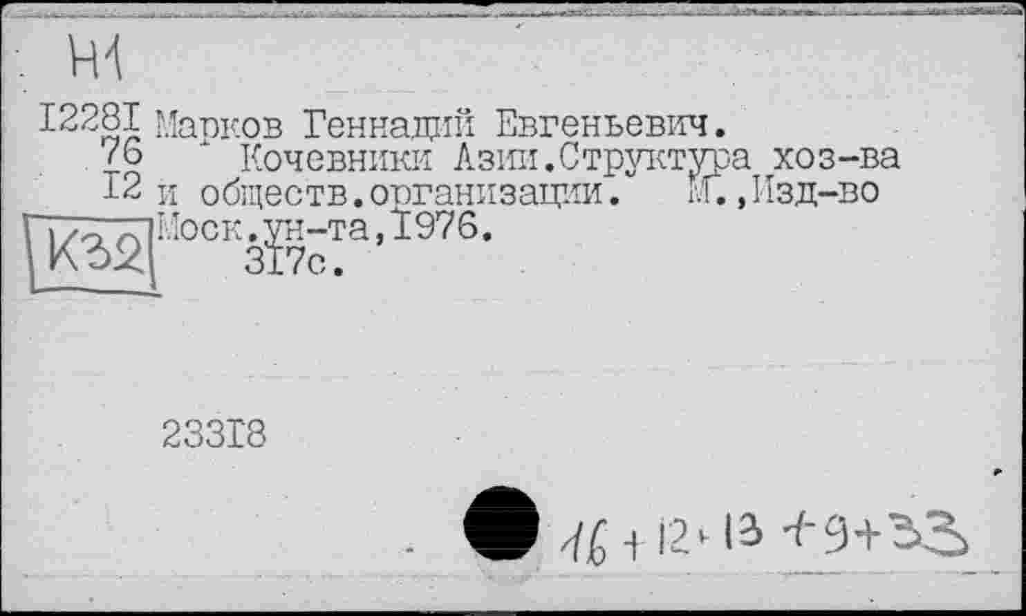 ﻿/ш................~ '
12281 Марков Геннадий Евгеньевич.
Z6 х Кочевники Азии.Структура хоз-ва
12 и обществ.организации.	М.,Изд-во
р2[:оо1зВ.чД97д-
23318